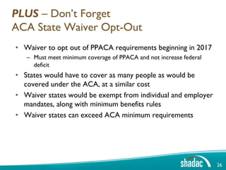 PLUS – Don’t Forget
ACA State Waiver Opt-Out
• Waiver to opt out of PPACA requirements beginning in 2017
   – Must meet minimum coverage of PPACA and not increase federal
     deficit
• States would have to cover as many people as would be
  covered under the ACA, at a similar cost
• Waiver states would be exempt from individual and employer
  mandates, along with minimum benefits rules
• Waiver states can exceed ACA minimum requirements




                                                                    26
 