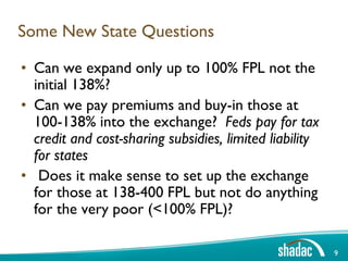 Some New State Questions

• Can we expand only up to 100% FPL not the
  initial 138%?
• Can we pay premiums and buy-in those at
  100-138% into the exchange? Feds pay for tax
  credit and cost-sharing subsidies, limited liability
  for states
• Does it make sense to set up the exchange
  for those at 138-400 FPL but not do anything
  for the very poor (<100% FPL)?

                                                         9
 
