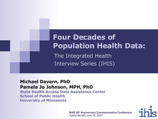 Four Decades of Population Health Data:   Michael Davern, PhD Pamela Jo Johnson, MPH, PhD State Health Access Data Assistance Center  School of Public Health University of Minnesota NHIS 50 th  Anniversary Commemorative Conference Hyattsville MD June 25, 2007 The Integrated Health  Interview Series (IHIS) 