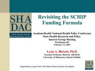Revisiting the SCHIP Funding Formula AcademyHealth National Health Policy Conference State Health Research and Policy  Interest Group Meeting Washington DC February 13, 2007 Lynn A. Blewett, Ph.D. Associate Professor, Director -SHADAC University of Minnesota, School of Public  Supported by a grant from The Robert Wood Johnson Foundation 