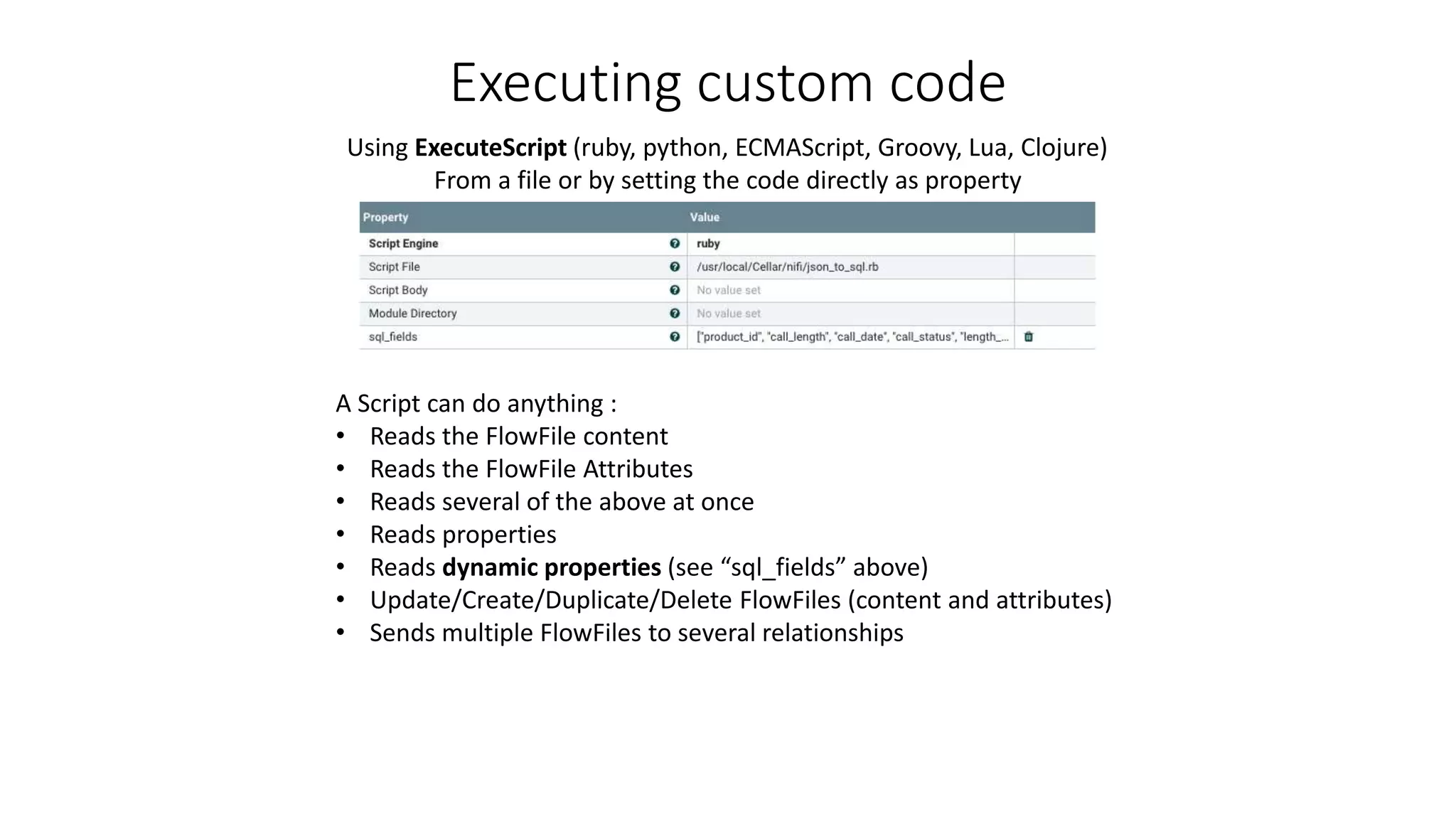 Executing custom code
FlowFile
Using ExecuteScript (ruby, python, ECMAScript, Groovy, Lua, Clojure)
From a file or by setting the code directly as property
A Script can do anything :
• Reads the FlowFile content
• Reads the FlowFile Attributes
• Reads several of the above at once
• Reads properties
• Reads dynamic properties (see “sql_fields” above)
• Update/Create/Duplicate/Delete FlowFiles (content and attributes)
• Sends multiple FlowFiles to several relationships
 
