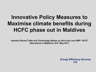 Energy Efficiency Services Ltd Innovative Policy Measures to Maximise climate benefits during HCFC phase out in Maldives Industry Round Table and Technology Bazaar on Zero and Low GWP  HCFC alternatives in Maldives, 8-9 th  May 2011 