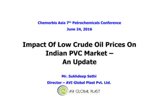 Impact Of Low Crude Oil Prices On
Indian PVC Market –
An Update
Mr. Sukhdeep Sethi
Director – AVI Global Plast Pvt. Ltd.
Chemorbis Asia 7th Petrochemicals Conference
June 24, 2016
 
