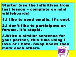 Starter (use the infinitives from
last lesson – complete on mini
whiteboards)
1.I like to send emails. it’s cool.
2.I don’t like to participate on
forums. it’s stupid.
3.Write a similar sentence for
your partner, this time using I
love or I hate. Swap books then
mark each others.

 