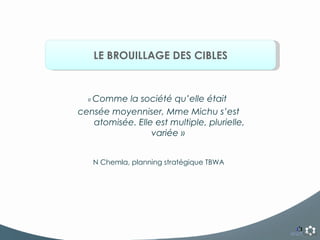 LE BROUILLAGE DES CIBLES «  Comme la société qu’elle était  censée moyenniser, Mme Michu s’est atomisée. Elle est multiple, plurielle, variée »  N Chemla, planning stratégique TBWA 