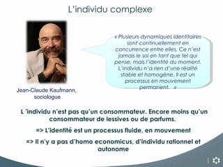 « Plusieurs dynamiques identitaires sont continuellement en concurrence entre elles. Ce n’est jamais le soi en tant que tel qui pense, mais l’identité du moment. L’individu n’a rien d’une réalité stable et homogène. Il est un processus en mouvement permanent.   » L ’individu n’est pas qu’un consommateur. Encore moins qu’un consommateur de lessives ou de parfums.  => L’identité est un processus fluide, en mouvement => Il n’y a pas d’homo economicus, d’individu rationnel et autonome L’individu complexe  Jean-Claude Kaufmann,  sociologue 