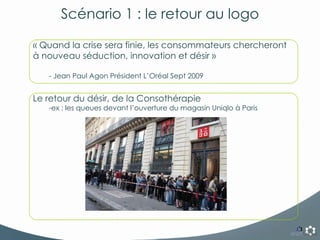 Scénario 1 : le retour au logo « Quand la crise sera finie, les consommateurs chercheront à nouveau séduction, innovation et désir » - Jean Paul Agon Président L’Oréal Sept 2009 Le retour du désir, de la Consothérapie ex : les queues devant l’ouverture du magasin Uniqlo à Paris 