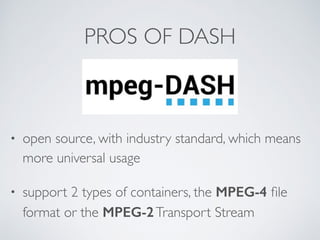 PROS OF DASH
• open source, with industry standard, which means
more universal usage
• support 2 types of containers, the MPEG-4 ﬁle
format or the MPEG-2Transport Stream
 