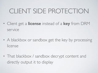 CLIENT SIDE PROTECTION
• Client get a license instead of a key from DRM
service
• A blackbox or sandbox get the key by processing
license
• That blackbox / sandbox decrypt content and
directly output it to display
 