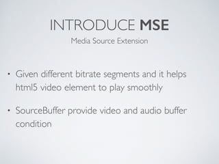 INTRODUCE MSE
• Given different bitrate segments and it helps 
html5 video element to play smoothly
• SourceBuffer provide video and audio buffer
condition
Media Source Extension
 