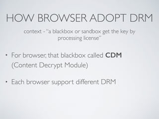 HOW BROWSER ADOPT DRM
• For browser, that blackbox called CDM  
(Content Decrypt Module)
• Each browser support different DRM
context - “a blackbox or sandbox get the key by
processing license”
 
