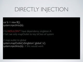 DIRECTLY INJECTION
var b = new B();
system.injectInto(b);
// b WOULDN’T have dependency singleton A
// b/c we only mapOutlet to key bClass of system
// map outlet to global
system.mapOutlet(‘aSingleton’,‘global’,‘a’);
system.injectInto(b); // this would work
 