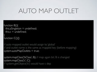 AUTO MAP OUTLET
function B(){
this.aSingleton = undeﬁned;
this.c = undeﬁned;
}
function C(){}
// auto mapped outlet would assign to ‘global’
// and outlet name is the same as mapped key (before mapping)
system.autoMapOutlets = true;
system.mapClass(‘bClass’, B); // map again b/c B is changed
system.mapClass(‘c’, C);
// system.getObject(‘b’) would have c dep
 