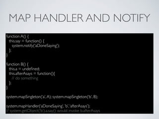 MAP HANDLER AND NOTIFY
function A() {
this.say = function() {
system.notify(‘aDoneSaying’);
};
}
function B() {
this.a = undeﬁned;
this.afterAsays = function(){
// do something
};
}
system.mapSingleton(‘a’,A); system.mapSingleton(‘b’, B);
system.mapHandler(‘aDoneSaying’, ’b’,‘afterAsays’);
// system.getObject(‘b’).a.say() would invoke b.afterAsays
 