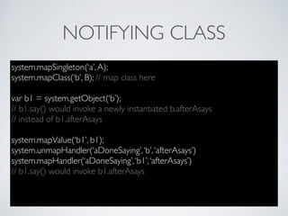 NOTIFYING CLASS
system.mapSingleton(‘a’,A);
system.mapClass(‘b’, B); // map class here
var b1 = system.getObject(‘b’);
// b1.say() would invoke a newly instantiated b.afterAsays
// instead of b1.afterAsays
system.mapValue(‘b1’, b1);
system.unmapHandler(‘aDoneSaying’,‘b’,‘afterAsays’)
system.mapHandler(‘aDoneSaying’,‘b1’,‘afterAsays’)
// b1.say() would invoke b1.afterAsays
 