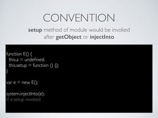 function E() {
this.a = undeﬁned;
this.setup = function () {};
}
var e = new E();
system.injectInto(e);
// e.setup invoked
CONVENTION
setup method of module would be invoked
after getObject or injectInto
 