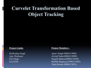 Curvelet Transformation Based
         Object Tracking




Project Guide:    Project Members :

Mr.Roshan Singh   Apurv Singh (0806313008)
Asst. Professor   Arvind Yadav(0806313009)
CEA Dept.         Yogesh Maurya(0806313058)
GLAITM            Shobhit Bajpayee(2906313002)
                  Vipin Kumar (0806313051)
 