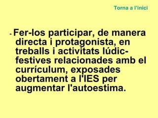 -  Fer-los participar, de manera directa i protagonista, en treballs i activitats lúdic-festives relacionades amb el currículum, exposades obertament a l'IES per augmentar l'autoestima.  Torna a  l’inici 