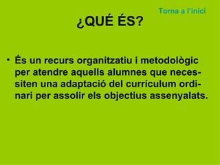 ¿QUÉ ÉS? És un recurs organitzatiu i metodològic per atendre aquells alumnes que neces-siten una adaptació del currículum ordi-nari per assolir els objectius assenyalats. Torna a  l’inici 