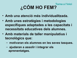 ¿CÓM HO FEM? Amb una atenció més individualitzada. Amb unes estratègies i metodologies específiques adaptades a les capacitats i necessitats educatives dels alumnes. Amb materials de taller manipulatius i tecnològics que: motivaran els alumnes en les seves tasques. ajudaran a assolir i integrar els aprenentatges. Torna a  l’inici 