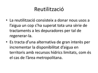 ReutilitzacióLa reutilització consisteix a donar nous usos a l’aigua un cop s’ha superat tota una sèrie de tractaments a les depuradores per tal de regenerar-la. Es tracta d’una alternativa de gran interès per incrementar la disponibilitat d’aigua en territoris amb recursos hídrics limitats, com és el cas de l’àrea metropolitana. 