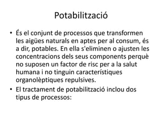 PotabilitzacióÉs el conjunt de processos que transformen les aigües naturals en aptes per al consum, és a dir, potables. En ella s'eliminen o ajusten les concentracions dels seus components perquè no suposen un factor de risc per a la salut humana i no tinguin característiques organolèptiques repulsives.El tractament de potabilització inclou dos tipus de processos: