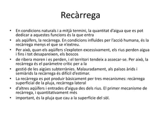 RecàrregaEn condicions naturals i a mitjà termini, la quantitat d’aigua que es pot dedicar a aquestes funcions és la que entraals aqüífers, la recàrrega. En condicions influïdes per l’acció humana, és la recàrrega menys el que se n’extreu.Per això, quan els aqüífers s’exploten excessivament, els rius perden aigua i fins i tot desapareixen, els boscosde ribera moren i es perden, i el territori tendeix a assecar-se. Per això, la recàrrega és el paràmetre crític per a lagestió de les aigües subterrànies. Malauradament, als països àrids i semiàrids la recàrrega és difícil d’estimar.La recàrrega es pot produir bàsicament per tres mecanismes: recàrrega superficial de la pluja, recàrrega laterald’altres aqüífers i entrades d’aigua des dels rius. El primer mecanisme de recàrrega, i quantitativament mésimportant, és la pluja que cau a la superfície del sòl.