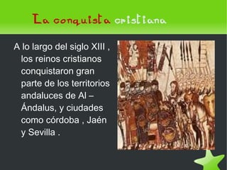 La conquista   cristiana A lo largo del siglo XIII , los reinos cristianos conquistaron gran parte de los territorios andaluces de Al – Ándalus, y ciudades como córdoba , Jaén y Sevilla .  