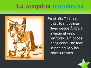 La conquista   musulmana En el año 711 , un ejército musulmán llegó desde África e invadió el reino visigodo . En pocos años conquistó todo la península y las islas baleares . 
