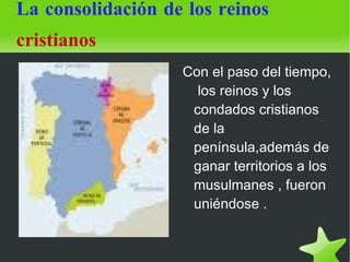La consolidación de los reinos   cristianos Con el paso del tiempo,  los reinos y los condados cristianos de la península,además de ganar territorios a los musulmanes , fueron uniéndose .  