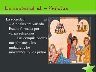 La sociedad  al – Ándalus La sociedad  al – Á ndalus era variada . Estaba formada por varias religiones .  Los conquistadores musulmanes , los múladies , los mozárabes , y los judíos  