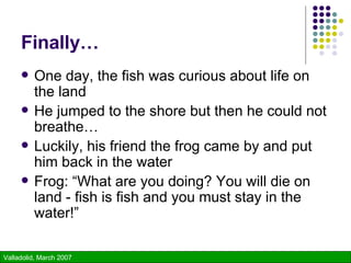 Finally… One day, the fish was curious about life on the land He jumped to the shore but then he could not breathe… Luckily, his friend the frog came by and put him back in the water Frog: “What are you doing? You will die on land - fish is fish and you must stay in the water!” 
