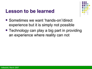 Lesson to be learned Sometimes we want ‘hands-on’/direct experience but it is simply not possible Technology can play a big part in providing an experience where reality can not 