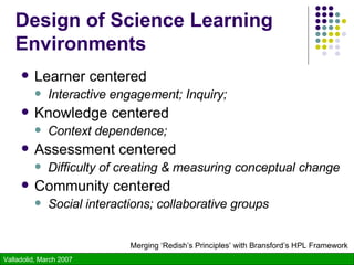 Design of Science Learning  Environments Learner centered Interactive engagement; Inquiry; Knowledge centered Context dependence;   Assessment centered Difficulty of creating & measuring conceptual change Community centered Social interactions; collaborative groups Merging ‘Redish’s Principles’ with Bransford’s HPL Framework 