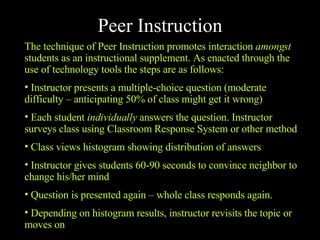 Peer Instruction The technique of Peer Instruction promotes interaction  amongst  students as an instructional supplement. As enacted through the use of technology tools the steps are as follows: Instructor presents a multiple-choice question (moderate difficulty – anticipating 50% of class might get it wrong) Each student  individually  answers the question. Instructor surveys class using Classroom Response System or other method Class views histogram showing distribution of answers Instructor gives students 60-90 seconds to convince neighbor to change his/her mind Question is presented again – whole class responds again. Depending on histogram results, instructor revisits the topic or moves on 