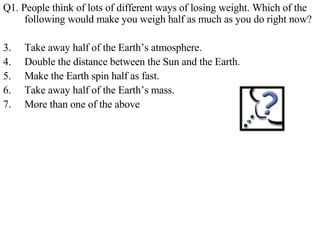 Q1. People think of lots of different ways of losing weight. Which of the following would make you weigh half as much as you do right now? Take away half of the Earth’s atmosphere. Double the distance between the Sun and the Earth. Make the Earth spin half as fast. Take away half of the Earth’s mass. More than one of the above 