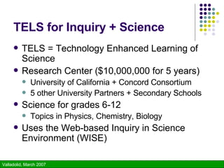 TELS for Inquiry + Science TELS = Technology Enhanced Learning of Science Research Center ($10,000,000 for 5 years) University of California + Concord Consortium 5 other University Partners + Secondary Schools Science for grades 6-12 Topics in Physics, Chemistry, Biology Uses the Web-based Inquiry in Science Environment (WISE) 