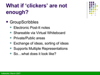 What if ‘clickers’ are not enough? GroupScribbles Electronic Post-It notes Shareable via Virtual Whiteboard Private/Public areas Exchange of ideas, sorting of ideas Supports Multiple Representations So…what does it look like? 