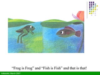 “ Frog is Frog” and “Fish is Fish” and that is that! 
