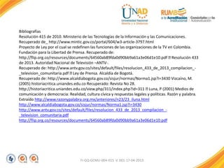 FI-GQ-GCMU-004-015 V. 001-17-04-2013
Bibliografías
Resolución 415 de 2010. Ministerio de las Tecnologías de la Información y las Comunicaciones.
Recuperado de_ http://www.mintic.gov.co/portal/604/w3-article-3797.html
Proyecto de Ley por el cual se redefinen las funciones de las organizaciones de la TV en Colombia.
Fundación para la Libertad de Prensa. Recuperado de:
http://flip.org.co/resources/documents/64560ab89fda0d90bb9a61a3e06d1e10.pdf Resolución 433
de 2013. Autoridad Nacional de Televisión –ANTV-.
Recuperado de: http://www.antv.gov.co/sites/default/files/resolucion_433_de_2013_compilacion_-
_television_comunitaria.pdf Ley de Prensa. Alcaldía de Bogotá.
Recuperado de: http://www.alcaldiabogota.gov.co/sisjur/normas/Norma1.jsp?i=3430 Vizcaíno, M.
(2005) historiacritica.uniandes.edu.co Recuperado: Revista No 28.
http://historiacritica.uniandes.edu.co/view.php/311/index.php?id=311 Luna, P (2001) Medios de
comunicación y democracia: Realidad, cultura cívica y respuestas legales y políticas. Razón y palabra.
Extraído http://www.razonypalabra.org.mx/anteriores/n23/23_iluna.html
http://www.alcaldiabogota.gov.co/sisjur/normas/Norma1.jsp?i=3430
http://www.antv.gov.co/sites/default/files/resolucion_433_de_2013_compilacion_-
_television_comunitaria.pdf
http://flip.org.co/resources/documents/64560ab89fda0d90bb9a61a3e06d1e10.pdf
 