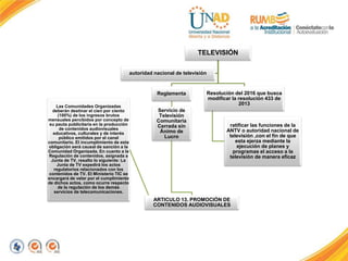 TELEVISIÓN
Reglamenta
Servicio de
Televisión
Comunitaria
Cerrada sin
Ánimo de
Lucro
ARTICULO 13. PROMOCIÓN DE
CONTENIDOS AUDIOVISUALES
Las Comunidades Organizadas
deberán destinar el cien por ciento
(100%) de los ingresos brutos
mensuales percibidos por concepto de
su pauta publicitaria en la producción
de contenidos audiovisuales
educativos, culturales y de interés
público emitidos por el canal
comunitario. El incumplimiento de esta
obligación será causal de sanción a la
Comunidad Organizada. En cuanto a la
Regulación de contenidos, asignada a
Junta de TV, resalto lo siguiente: La
Junta de TV expedirá los actos
regulatorios relacionados con los
contenidos de TV. El Ministerio TIC se
encargará de velar por el cumplimiento
de dichos actos, como ocurre respecto
de la regulación de los demás
servicios de telecomunicaciones.
Resolución del 2016 que busca
modificar la resolución 433 de
2013
ratificar las funciones de la
ANTV o autoridad nacional de
televisión ,con el fin de que
esta ejerza mediante la
ejecución de planes y
programas el acceso a la
televisión de manera eficaz
autoridad nacional de televisión
 