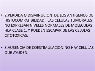 2.PERDIDA O DISMINUCION  DE LOS ANTIGENOS DE HISTOCOMPATIBILIDAD:  LAS CELULAS TUMORALES NO EXPRESAN NIVELES NORMALES DE MOLECULAS HLA CLASE 1. Y PUEDEN ESCAPAR DE LAS CELULAS CITOTOXICAS.3.AUSENCIA DE COESTIMULACION:NO HAY CELULAS QUE AYUDEN.