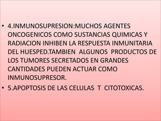 4.INMUNOSUPRESION:MUCHOS AGENTES ONCOGENICOS COMO SUSTANCIAS QUIMICAS Y RADIACION INHIBEN LA RESPUESTA INMUNITARIA DEL HUESPED.TAMBIEN  ALGUNOS  PRODUCTOS DE LOS TUMORES SECRETADOS EN GRANDES CANTIDADES PUEDEN ACTUAR COMO INMUNOSUPRESOR.5.APOPTOSIS DE LAS CELULAS  T  CITOTOXICAS.