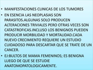 MANIFESTACIONES CLINICAS DE LOS TUMORESEN ESENCIA LAS NEOPLASIAS SON PARASITOS.ALGUNAS SOLO PRODUCEN ALTERACIONES TRIVIALES PERO OTRAS VECES SON CATASTROFICAS.INCLUSO LOS BENIGNOS PUEDEN PRODUCIR MORBILIDAD Y MORTALIDAD.CADA NUEVO CRECIMIENTO REQUIERE UN ESTUDIO CUIDADOSO PARA DESCARTAR QUE SE TRATE DE UN CANCER.EJ:BULTOS DE MAMA FEMENINOS; ES BENIGNA LUEGO DE QUE SE ESTUDIE ANATOMOPATOLOGICAMENTE.