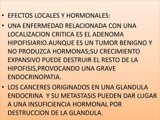 EFECTOS LOCALES Y HORMONALES:UNA ENFERMEDAD RELACIONADA CON UNA LOCALIZACION CRITICA ES EL ADENOMA HIPOFISIARIO.AUNQUE ES UN TUMOR BENIGNO Y  NO PRODUZCA HORMONAS;SU CRECIMIENTO EXPANSIVO PUEDE DESTRUIR EL RESTO DE LA HIPOFISIS,PROVOCANDO UNA GRAVE ENDOCRINOPATIA.LOS CANCERES ORIGINADOS EN UNA GLANDULA ENDOCRINA  Y SU METASTASIS PUEDEN DAR LUGAR A UNA INSUFICIENCIA HORMONAL POR DESTRUCCION DE LA GLANDULA.