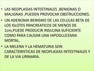 LAS NEOPLASIAS INTESTINALES ,BENIGNAS O MALIGNAS ,PUEDEN PROVOCAR OBSTRUCCIONES.UN ADENOMA BENIGNO DE LAS CELULAS BETA DE LOS ISLOTES PANCREATICOS DE MENOS DE 1cm,PUEDE PRODUCIR INSULINA SUFICIENTE COMO PARA CAUSAR UNA HIPOGLUCEMIA MORTAL.LA MELENA Y LA HEMATURIA SON CARACTERISTICAS DE NEOPLASIAS INTESTINALES Y DE LA VIA URINARIA.