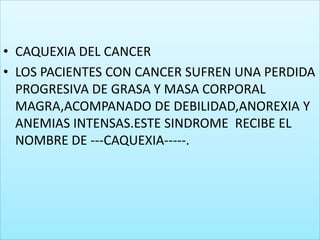 CAQUEXIA DEL CANCERLOS PACIENTES CON CANCER SUFREN UNA PERDIDA PROGRESIVA DE GRASA Y MASA CORPORAL MAGRA,ACOMPANADO DE DEBILIDAD,ANOREXIA Y ANEMIAS INTENSAS.ESTE SINDROME  RECIBE EL NOMBRE DE ---CAQUEXIA-----.