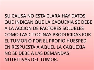 SU CAUSA NO ESTA CLARA.HAY DATOS QUE INDICAN QUE LA CAQUEXIA SE DEBE A LA ACCION DE FACTORES SOLUBLES COMO LAS CITOCINAS PRODUCIDAS POR EL TUMOR O POR EL PROPIO HUESPED EN RESPUESTA A AQUEL.LA CAQUEXIA NO SE DEBE A LAS DEMANDAS NUTRITIVAS DEL TUMOR.