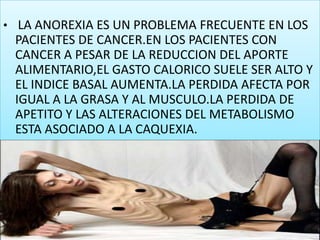LA ANOREXIA ES UN PROBLEMA FRECUENTE EN LOS PACIENTES DE CANCER.EN LOS PACIENTES CON CANCER A PESAR DE LA REDUCCION DEL APORTE ALIMENTARIO,EL GASTO CALORICO SUELE SER ALTO Y EL INDICE BASAL AUMENTA.LA PERDIDA AFECTA POR IGUAL A LA GRASA Y AL MUSCULO.LA PERDIDA DE APETITO Y LAS ALTERACIONES DEL METABOLISMO ESTA ASOCIADO A LA CAQUEXIA.