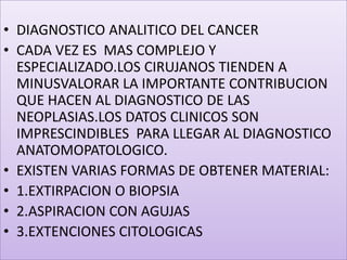 DIAGNOSTICO ANALITICO DEL CANCERCADA VEZ ES  MAS COMPLEJO Y ESPECIALIZADO.LOS CIRUJANOS TIENDEN A MINUSVALORAR LA IMPORTANTE CONTRIBUCION QUE HACEN AL DIAGNOSTICO DE LAS NEOPLASIAS.LOS DATOS CLINICOS SON IMPRESCINDIBLES  PARA LLEGAR AL DIAGNOSTICO ANATOMOPATOLOGICO.EXISTEN VARIAS FORMAS DE OBTENER MATERIAL:1.EXTIRPACION O BIOPSIA2.ASPIRACION CON AGUJAS3.EXTENCIONES CITOLOGICAS